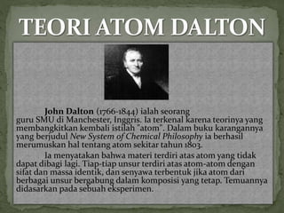 John Dalton (1766-1844) ialah seorang 
guru SMU di Manchester, Inggris. Ia terkenal karena teorinya yang 
membangkitkan kembali istilah "atom". Dalam buku karangannya 
yang berjudul New System of Chemical Philosophy ia berhasil 
merumuskan hal tentang atom sekitar tahun 1803. 
Ia menyatakan bahwa materi terdiri atas atom yang tidak 
dapat dibagi lagi. Tiap-tiap unsur terdiri atas atom-atom dengan 
sifat dan massa identik, dan senyawa terbentuk jika atom dari 
berbagai unsur bergabung dalam komposisi yang tetap. Temuannya 
didasarkan pada sebuah eksperimen. 
 