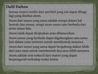 Dalil Dalton 
Semua materi terdiri dari partikel yang tak dapat dibagi 
lagi yang disebut atom. 
Atom dari unsur yang sama adalah serupa dalam hal 
bentuk dan massa, tetapi atom unsur satu berbeda dari 
atom unsur lain. 
Atom tidak dapat diciptakan atau dihancurkan. 
Atom unsur yang berbeda dapat digabungkan satu sama 
lain dalam rasio tertentu untuk membentuk senyawa. 
Atom dari unsur yang sama dapat bergabung dalam lebih 
dari satu rasio untuk membentuk dua atau lebih senyawa. 
Atom adalah unit terkecil dari materi yang dapat 
berpengaruh terhadap reaksi kimia 
 