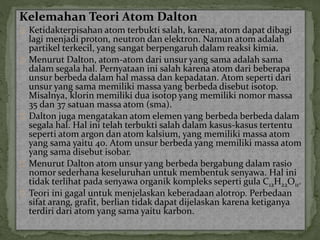 Kelemahan Teori Atom Dalton 
Ketidakterpisahan atom terbukti salah, karena, atom dapat dibagi 
lagi menjadi proton, neutron dan elektron. Namun atom adalah 
partikel terkecil, yang sangat berpengaruh dalam reaksi kimia. 
Menurut Dalton, atom-atom dari unsur yang sama adalah sama 
dalam segala hal. Pernyataan ini salah karena atom dari beberapa 
unsur berbeda dalam hal massa dan kepadatan. Atom seperti dari 
unsur yang sama memiliki massa yang berbeda disebut isotop. 
Misalnya, klorin memiliki dua isotop yang memiliki nomor massa 
35 dan 37 satuan massa atom (sma). 
Dalton juga mengatakan atom elemen yang berbeda berbeda dalam 
segala hal. Hal ini telah terbukti salah dalam kasus-kasus tertentu 
seperti atom argon dan atom kalsium, yang memiliki massa atom 
yang sama yaitu 40. Atom unsur berbeda yang memiliki massa atom 
yang sama disebut isobar. 
Menurut Dalton atom unsur yang berbeda bergabung dalam rasio 
nomor sederhana keseluruhan untuk membentuk senyawa. Hal ini 
tidak terlihat pada senyawa organik kompleks seperti gula C12H22O11. 
Teori ini gagal untuk menjelaskan keberadaan alotrop. Perbedaan 
sifat arang, grafit, berlian tidak dapat dijelaskan karena ketiganya 
terdiri dari atom yang sama yaitu karbon. 
 