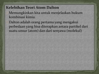 Kelebihan Teori Atom Dalton 
Memungkinkan kita untuk menjelaskan hukum 
kombinasi kimia. 
Dalton adalah orang pertama yang mengakui 
perbedaan yang bisa diterapkan antara partikel dari 
suatu unsur (atom) dan dari senyawa (molekul) 
 