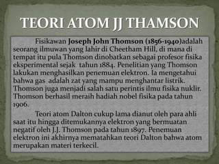 Fisikawan Joseph John Thomson (1856-1940)adalah 
seorang ilmuwan yang lahir di Cheetham Hill, di mana di 
tempat itu pula Thomson dinobatkan sebagai profesor fisika 
eksperimental sejak tahun 1884. Penelitian yang Thomson 
lakukan menghasilkan penemuan elektron. Ia mengetahui 
bahwa gas adalah zat yang mampu menghantar listrik. 
Thomson juga menjadi salah satu perintis ilmu fisika nuklir. 
Thomson berhasil meraih hadiah nobel fisika pada tahun 
1906. 
Teori atom Dalton cukup lama dianut oleh para ahli 
saat itu hingga ditemukannya elektron yang bermuatan 
negatif oleh J.J. Thomson pada tahun 1897. Penemuan 
elektron ini akhirnya mematahkan teori Dalton bahwa atom 
merupakan materi terkecil. 
 