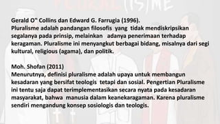 Gerald O‟ Collins dan Edward G. Farrugia (1996).
Pluralisme adalah pandangan filosofis yang tidak mendiskripsikan
segalanya pada prinsip, melainkan adanya penerimaan terhadap
keragaman. Pluralisme ini menyangkut berbagai bidang, misalnya dari segi
kultural, religious (agama), dan politik.
Moh. Shofan (2011)
Menurutnya, definisi pluralisme adalah upaya untuk membangun
kesadaran yang bersifat teologis tetapi dan sosial. Pengertian Pluralisme
ini tentu saja dapat terimplementasikan secara nyata pada kesadaran
masyarakat, bahwa manusia dalam keanekaragaman. Karena pluralisme
sendiri mengandung konsep sosiologis dan teologis.
 