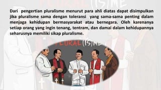 Dari pengertian pluralisme menurut para ahli diatas dapat disimpulkan
jika pluralisme sama dengan toleransi yang sama-sama penting dalam
menjaga kehidupan bermasyarakat atau bernegara. Oleh karenanya
setiap orang yang ingin tenang, tentram, dan damai dalam kehidupannya
seharusnya memiliki sikap pluralisme.
 