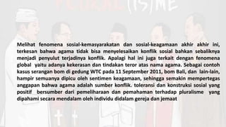 Melihat fenomena sosial-kemasyarakatan dan sosial-keagamaan akhir akhir ini,
terkesan bahwa agama tidak bisa menyelesaikan konflik sosial bahkan sebaliknya
menjadi penyulut terjadinya konflik. Apalagi hal ini juga terkait dengan fenomena
global yaitu adanya kekerasan dan tindakan teror atas nama agama. Sebagai contoh
kasus serangan bom di gedung WTC pada 11 September 2011, bom Bali, dan lain-lain,
hampir semuanya dipicu oleh sentimen keagamaan, sehingga semakin mempertegas
anggapan bahwa agama adalah sumber konflik. toleransi dan konstruksi sosial yang
positif bersumber dari pemeliharaan dan pemahaman terhadap pluralisme yang
dipahami secara mendalam oleh individu didalam gereja dan jemaat
 