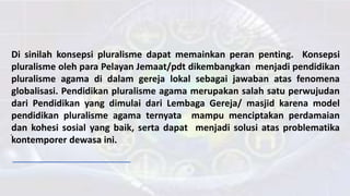 Di sinilah konsepsi pluralisme dapat memainkan peran penting. Konsepsi
pluralisme oleh para Pelayan Jemaat/pdt dikembangkan menjadi pendidikan
pluralisme agama di dalam gereja lokal sebagai jawaban atas fenomena
globalisasi. Pendidikan pluralisme agama merupakan salah satu perwujudan
dari Pendidikan yang dimulai dari Lembaga Gereja/ masjid karena model
pendidikan pluralisme agama ternyata mampu menciptakan perdamaian
dan kohesi sosial yang baik, serta dapat menjadi solusi atas problematika
kontemporer dewasa ini.
.
 