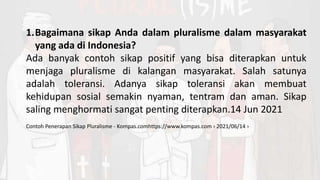 1.Bagaimana sikap Anda dalam pluralisme dalam masyarakat
yang ada di Indonesia?
Ada banyak contoh sikap positif yang bisa diterapkan untuk
menjaga pluralisme di kalangan masyarakat. Salah satunya
adalah toleransi. Adanya sikap toleransi akan membuat
kehidupan sosial semakin nyaman, tentram dan aman. Sikap
saling menghormati sangat penting diterapkan.14 Jun 2021
Contoh Penerapan Sikap Pluralisme - Kompas.comhttps://www.kompas.com › 2021/06/14 ›
 