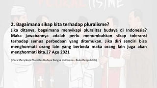 2. Bagaimana sikap kita terhadap pluralisme?
Jika ditanya, bagaimana menyikapi pluralitas budaya di Indonesia?
Maka jawabannya adalah perlu menumbuhkan sikap toleransi
terhadap semua perbedaan yang ditemukan. Jika diri sendiri bisa
menghormati orang lain yang berbeda maka orang lain juga akan
menghormati kita.27 Agu 2021
( Cara Menyikapi Pluralitas Budaya Bangsa Indonesia - Buku Deepublish)
 