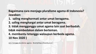 Bagaimana cara menjaga pluralisme agama di Indonesia?
Jawaban:
1. saling menghormati antar umat beragama.
2. saling menghargai antar umat beragama.
3. tidak mengganggu umat agama lain saat beribadah.
tidak membedakan dalam berteman.
4. membantu tetangga walaupun berbeda agama.
10 Nov 2020 )
cara menjaga pluralisme agama - Brainlyhttps://brainly.co.id ›
 
