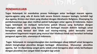 Tugas Kelompok ini membahas proses hubungan antar berbagai macam agama.
agama-agama yang ada di dunia baik secara historis maupun teologis, terlebih lagi
dua agama, Kristen dan Islam yang disebut dengan Abrahamic Religions. Disamping itu
pembahasannya juga akan melihat potret hubungan antar agama di Indonesia. Kajian
tugas kelompok ini meliputi tema-tema pokok khusus yang berkaitan dengan
hubungan antar agama yang berasal dari berbagai macam doktrin teologis umat
beragama yang berasal dari kitab suci masing-masing, yakni berusaha untuk
memahami bagaimana respon yang muncul dari kitabsuci-kitab suci tersebut terhadap
penganut agama lain, utamanya di Indonesia.
Tugas Kelompok ini mengembangkan dan membangun sikap inklusif umat beragama
dalam menghadapi pluralitas dengan berbagai dimensinya, khususnya pluralitas
agama, hal ini dipandang sangat perlu sebab umat beragama akan selalu berhadapan
dengan pluralitas dan sangat tidak mungkin lagi untuk
PENDAHULUAN
 