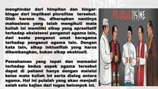 menghindar dari himpitan dan hingar-
bingar dari implikasi pluralitas tersebut.
Oleh karena itu, diharapkan nantinya
mahasiswa yang telah mengikuti mata
kuliah ini memiliki sikap yang apresitatif
terhadap eksistensi penganut agama lain,
dari suatu penganut umat beragama
terhadap penganut agama lain. Dengan
kata lain, sikap inklusiflah yang harus
dikembangkan, bukan sikap eksklusif.
Pemahaman yang tepat dan memadai
terhadap kedua aspek agama tersebut
dapat di pahami hanya dengan melalui
kelas mata kuliah ini serta dialog antara
agama. Hal ini pulalah yang akan menjadi
salah satu kajian dari tugas kelompok ini.
 