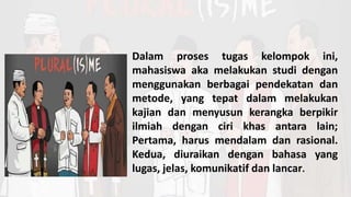 Dalam proses tugas kelompok ini,
mahasiswa aka melakukan studi dengan
menggunakan berbagai pendekatan dan
metode, yang tepat dalam melakukan
kajian dan menyusun kerangka berpikir
ilmiah dengan ciri khas antara lain;
Pertama, harus mendalam dan rasional.
Kedua, diuraikan dengan bahasa yang
lugas, jelas, komunikatif dan lancar.
 