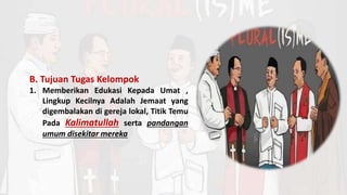 B. Tujuan Tugas Kelompok
1. Memberikan Edukasi Kepada Umat ,
Lingkup Kecilnya Adalah Jemaat yang
digembalakan di gereja lokal, Titik Temu
Pada Kalimatullah serta pandangan
umum disekitar mereka
 