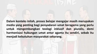 Dalam konteks inilah, proses belajar mengajar masih merupakan
media yang penting bagi penyadaran umat beragama yang perlu
untuk mengembangkan teologi inklusif dan pluralis, demi
harmonisasi hubungan umat antar agama itu sendiri, sebab itu
menjadi kebutuhan masyarakat sekarang.
 