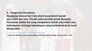 A. Pengertian Pluralisme
Pluralisme berasal dari kata plural yang berarti jamak
atau lebih dari satu. Pluralis yaitu bersifat jamak (banyak).
Pluralisme adalah hal yang mengatakan jamak atau tidak satu;
kebudayaan: berbagai kebudayaan yang berbeda-beda di suatu
Masyarakat ₁
1 Anton M. Moeliono, Kamus Besar Bahasa Indonesia, Balai Pustaka, Jakarta,1990, h. 691.
 