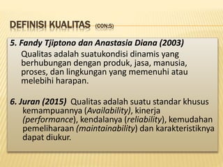 DEFINISI KUALITAS (CON;S)
5. Fandy Tjiptono dan Anastasia Diana (2003)
Qualitas adalah suatukondisi dinamis yang
berhubungan dengan produk, jasa, manusia,
proses, dan lingkungan yang memenuhi atau
melebihi harapan.
6. Juran (2015) Qualitas adalah suatu standar khusus
kemampuannya (Availability), kinerja
(performance), kendalanya (reliability), kemudahan
pemeliharaan (maintainability) dan karakteristiknya
dapat diukur.
 