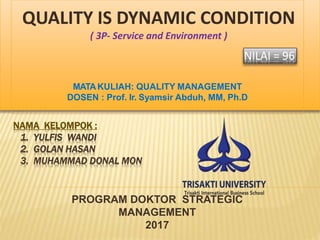 NAMA KELOMPOK :
1. YULFIS WANDI
2. GOLAN HASAN
3. MUHAMMAD DONAL MON
PROGRAM DOKTOR STRATEGIC
MANAGEMENT
2017
QUALITY IS DYNAMIC CONDITION
( 3P- Service and Environment )
MATAKULIAH: QUALITY MANAGEMENT
DOSEN : Prof. Ir. Syamsir Abduh, MM, Ph.D
NILAI = 96
 