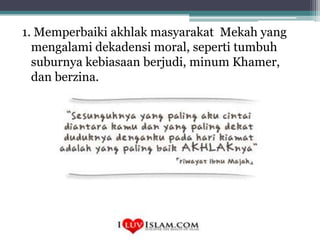 1. Memperbaiki akhlak masyarakat Mekah yang
mengalami dekadensi moral, seperti tumbuh
suburnya kebiasaan berjudi, minum Khamer,
dan berzina.

 