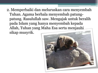 2. Memperbaiki dan meluruskan cara menyembah
Tuhan. Agama berhala menyembah patungpatung. Rasulullah saw. Mengajak untuk beralih
pada Islam yang hanya menyembah kepada
Allah, Tuhan yang Maha Esa serta menjauhi
sikap musyrik.

 