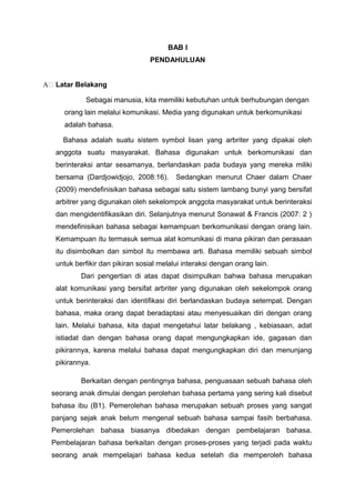 BAB I
PENDAHULUAN
A Latar Belakang
Sebagai manusia, kita memiliki kebutuhan untuk berhubungan dengan
orang lain melalui komunikasi. Media yang digunakan untuk berkomunikasi
adalah bahasa.
Bahasa adalah suatu sistem symbol lisan yang arbriter yang dipakai oleh
anggota suatu masyarakat. Bahasa digunakan untuk berkomunikasi dan
berinteraksi antar sesamanya, berlandaskan pada budaya yang mereka miliki
bersama (Dardjowidjojo, 2008:16). Sedangkan menurut Chaer dalam Chaer
(2009) mendefinisikan bahasa sebagai satu sistem lambang bunyi yang bersifat
arbitrer yang digunakan oleh sekelompok anggota masyarakat untuk berinteraksi
dan mengidentifikasikan diri. Selanjutnya menurut Sonawat & Francis (2007: 2 )
mendefinisikan bahasa sebagai kemampuan berkomunikasi dengan orang lain.
Kemampuan itu termasuk semua alat komunikasi di mana pikiran dan perasaan
itu disimbolkan dan simbol itu membawa arti. Bahasa memiliki sebuah simbol
untuk berfikir dan pikiran sosial melalui interaksi dengan orang lain.
Dari pengertian di atas dapat disimpulkan bahwa bahasa merupakan
alat komunikasi yang bersifat arbriter yang digunakan oleh sekelompok orang
untuk berinteraksi dan identifikasi diri berlandaskan budaya setempat. Dengan
bahasa, maka orang dapat beradaptasi atau menyesuaikan diri dengan orang
lain. Melalui bahasa, kita dapat mengetahui latar belakang , kebiasaan, adat
istiadat dan dengan bahasa orang dapat mengungkapkan ide, gagasan dan
pikirannya, karena melalui bahasa dapat mengungkapkan diri dan menunjang
pikirannya.
Berkaitan dengan pentingnya bahasa, penguasaan sebuah bahasa oleh
seorang anak dimulai dengan perolehan bahasa pertama yang sering kali disebut
bahasa ibu (B1). Pemerolehan bahasa merupakan sebuah proses yang sangat
panjang sejak anak belum mengenal sebuah bahasa sampai fasih berbahasa.
Pemerolehan bahasa biasanya dibedakan dengan pembelajaran bahasa.
Pembelajaran bahasa berkaitan dengan proses-proses yang terjadi pada waktu
seorang anak mempelajari bahasa kedua setelah dia memperoleh bahasa
 