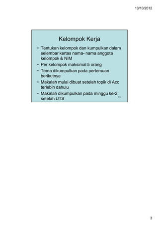 13/10/2012




           Kelompok Kerja
• Tentukan kelompok dan kumpulkan dalam
  selembar kertas nama- nama anggota
  kelompok & NIM
• Per kelompok maksimal 5 orang
• Tema dikumpulkan pada pertemuan
  berikutnya
• Makalah mulai dibuat setelah topik di Acc
  terlebih dahulu
• Makalah dikumpulkan pada minggu ke-2
                                          1-5
  setelah UTS




                                                        3
 