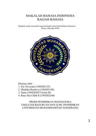 1
MAKALAH BAHASA INDONESIA
RAGAM BAHASA
Diajukan untuk memenuhi tugas kelompok mata kuliah Bahasa Indonesia
Dosen: Haerudin M.Pd
Disusun oleh :
1. Ery Noviyani (1584202133)
2. Mudrika Risaliva (1584202148)
3. Nana (1584202027) kelas B1
4. Ratu Alia Ulfah S (1584202160)
PRODI PENDIDIKAN MATEMATIKA
FAKULTAS KEGURUAN DAN ILMU PENDIDIKAN
UNIVERSITAS MUHAMMADIYAH TANGERANG
 