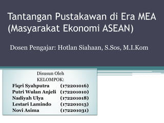 Dosen Pengajar: Hotlan Siahaan, S.Sos, M.I.Kom
Disusun Oleh
KELOMPOK:
Fiqri Syahputra (172201016)
Putri Wulan Anjeli (172201010)
Nadiyah Ulya (172201018)
Lestari Lamindo (172201013)
Novi Asima (172201031)
Tantangan Pustakawan di Era MEA
(Masyarakat Ekonomi ASEAN)
 