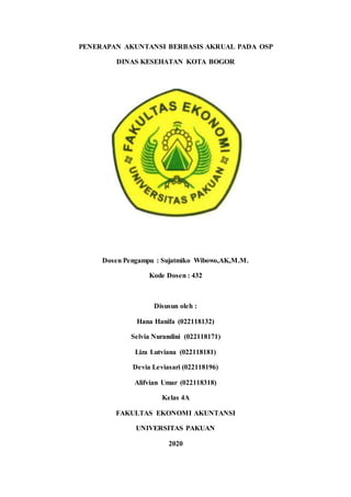 PENERAPAN AKUNTANSI BERBASIS AKRUAL PADA OSP
DINAS KESEHATAN KOTA BOGOR
Dosen Pengampu : Sujatmiko Wibowo,AK,M.M.
Kode Dosen : 432
Disusun oleh :
Hana Hanifa (022118132)
Selvia Nurandini (022118171)
Liza Lutviana (022118181)
Devia Leviasari (022118196)
Alifvian Umar (022118318)
Kelas 4A
FAKULTAS EKONOMI AKUNTANSI
UNIVERSITAS PAKUAN
2020
 