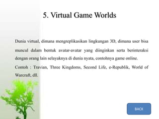5. Virtual Game Worlds
Dunia virtual, dimana mengreplikasikan lingkungan 3D, dimana user bisa
muncul dalam bentuk avatar-avatar yang diinginkan serta berinteraksi
dengan orang lain selayaknya di dunia nyata, contohnya game online.
Contoh : Travian, Three Kingdoms, Second Life, e-Republik, World of
Warcraft, dll.
BACK
 