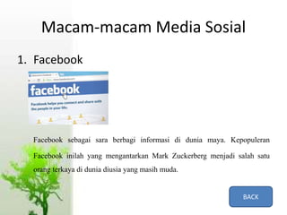 Macam-macam Media Sosial
1. Facebook
Facebook sebagai sara berbagi informasi di dunia maya. Kepopuleran
Facebook inilah yang mengantarkan Mark Zuckerberg menjadi salah satu
orang terkaya di dunia diusia yang masih muda.
BACK
 