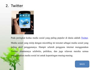 2. Twitter
Pada peringkat kedua media sosial yang paling populer di dunia adalah Twitter.
Media sosial yang mirip dengan microblog ini tercatat sebagai media sosial yang
paling aktif penggunanya. Hampir seluruh pengguna internat menggunakan
Twitter, diantaranya selebritis, politikus, dan juga relawan mereka semua
menggunakan media sosial ini untuk kepentingan masing-masing.
BACK
 
