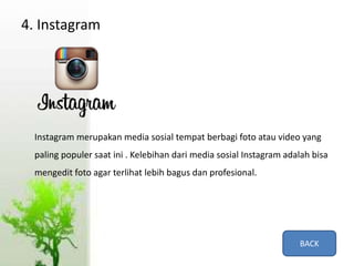 4. Instagram
Instagram merupakan media sosial tempat berbagi foto atau video yang
paling populer saat ini . Kelebihan dari media sosial Instagram adalah bisa
mengedit foto agar terlihat lebih bagus dan profesional.
BACK
 