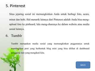 5. Pinterest
Situs jejaring sosial ini memungkinkan Anda untuk berbagi foto, acara,
minat dan hobi. Hal menarik lainnya dari Pinterest adalah Anda bisa meng-
upload foto ke pinboard, lalu meng-sharenya ke dalam website atau media
sosial lainnya.
6. Tumblr
Tumblr merupakan media sosial yang memungkinkan peggunanya untuk
membagikan post yang berbentuk blog mini yang bisa dilihat di dashboard
pengguna lain yang mengikuti kita.
BACK
 