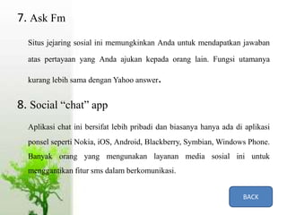 7. Ask Fm
Situs jejaring sosial ini memungkinkan Anda untuk mendapatkan jawaban
atas pertayaan yang Anda ajukan kepada orang lain. Fungsi utamanya
kurang lebih sama dengan Yahoo answer.
8. Social “chat” app
Aplikasi chat ini bersifat lebih pribadi dan biasanya hanya ada di aplikasi
ponsel seperti Nokia, iOS, Android, Blackberry, Symbian, Windows Phone.
Banyak orang yang mengunakan layanan media sosial ini untuk
menggantikan fitur sms dalam berkomunikasi.
BACK
 