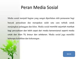Peran Media Sosial
Media sosial menjadi bagian yang sangat diperlukan oleh pemasaran bagi
banyak perusahaan dan merupakan salah satu cara terbaik untuk
menjangkau pelanggan dan klien. Media sosial memiliki sejumlah manfaat
bagi perusahaan dan lebih cepat dari media konvensional seperti media
cetak dan iklan TV, brosur dan selebaran. Media sosial juga memiliki
beberapa kelebihan dan kekurangan .
BACK
 