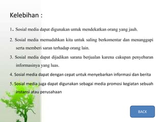 Kelebihan :
1. Sosial media dapat digunakan untuk mendekatkan orang yang jauh.
2. Sosial media memudahkan kita untuk saling berkomentar dan menanggapi
serta memberi saran terhadap orang lain.
3. Sosial media dapat dijadikan sarana berjualan karena cakupan penyebaran
informasinya yang luas.
4. Sosial media dapat dengan cepat untuk menyebarkan informasi dan berita
5. Sosial media juga dapat digunakan sebagai media promosi kegiatan sebuah
instansi atau perusahaan
BACK
 