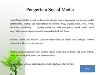 Pengertian Sosial Media
Sosial Media adalah sebuah media online, dengan para penggunanya bisa dengan mudah
berpartisipasi, berbagi dan menciptakan isi meliputi blog, jejaring sosial, wiki, forum,
dan dunia virtual Blog. Jejaring sosial dan wiki merupakan bentuk media sosial
yang paling umum digunakan oleh masyarakat diseluruh dunia.
Andreas kaplan dan Michael Haenlein mendefinisikan media sosial sebagai “sebuah
kelompok aplikasi berbasis internet.
Jejaring sosial merupakan situs dimana setiap orang bisa membuat web page pribadi,
kemudian berbagi informasi dan berkomunikasi.
Jejaring sosial terbesar antara lain Facebook, MySpace, dan Twitter.
BACK
 