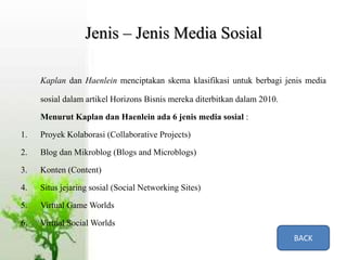 Jenis – Jenis Media Sosial
Kaplan dan Haenlein menciptakan skema klasifikasi untuk berbagi jenis media
sosial dalam artikel Horizons Bisnis mereka diterbitkan dalam 2010.
Menurut Kaplan dan Haenlein ada 6 jenis media sosial :
1. Proyek Kolaborasi (Collaborative Projects)
2. Blog dan Mikroblog (Blogs and Microblogs)
3. Konten (Content)
4. Situs jejaring sosial (Social Networking Sites)
5. Virtual Game Worlds
6. Virtual Social Worlds
BACK
 