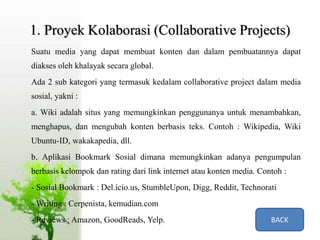 1. Proyek Kolaborasi (Collaborative Projects)
Suatu media yang dapat membuat konten dan dalam pembuatannya dapat
diakses oleh khalayak secara global.
Ada 2 sub kategori yang termasuk kedalam collaborative project dalam media
sosial, yakni :
a. Wiki adalah situs yang memungkinkan penggunanya untuk menambahkan,
menghapus, dan mengubah konten berbasis teks. Contoh : Wikipedia, Wiki
Ubuntu-ID, wakakapedia, dll.
b. Aplikasi Bookmark Sosial dimana memungkinkan adanya pengumpulan
berbasis kelompok dan rating dari link internet atau konten media. Contoh :
- Sosial Bookmark : Del.icio.us, StumbleUpon, Digg, Reddit, Technorati
- Writing : Cerpenista, kemudian.com
- Reviews : Amazon, GoodReads, Yelp. BACK
 
