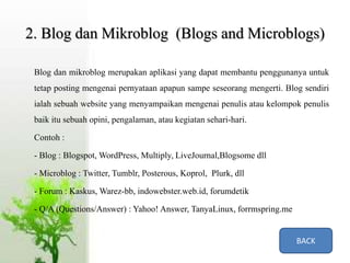 2. Blog dan Mikroblog (Blogs and Microblogs)
Blog dan mikroblog merupakan aplikasi yang dapat membantu penggunanya untuk
tetap posting mengenai pernyataan apapun sampe seseorang mengerti. Blog sendiri
ialah sebuah website yang menyampaikan mengenai penulis atau kelompok penulis
baik itu sebuah opini, pengalaman, atau kegiatan sehari-hari.
Contoh :
- Blog : Blogspot, WordPress, Multiply, LiveJournal,Blogsome dll
- Microblog : Twitter, Tumblr, Posterous, Koprol, Plurk, dll
- Forum : Kaskus, Warez-bb, indowebster.web.id, forumdetik
- Q/A (Questions/Answer) : Yahoo! Answer, TanyaLinux, forrmspring.me
BACK
 