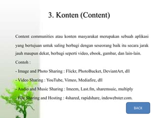 3. Konten (Content)
Content communities atau konten masyarakat merupakan sebuah aplikasi
yang bertujuan untuk saling berbagi dengan seseorang baik itu secara jarak
jauh maupun dekat, berbagi seperti video, ebook, gambar, dan lain-lain.
Contoh :
- Image and Photo Sharing : Flickr, PhotoBucket, DeviantArt, dll
- Video Sharing : YouTube, Vimeo, Mediafire, dll
- Audio and Music Sharing : Imeem, Last.fm, sharemsuic, multiply
- File Sharing and Hosting : 4shared, rapidshare, indowebster.com.
BACK
 