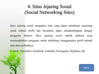 4. Situs Jejaring Sosial
(Social Networking Sites)
Situs jejaring sosial nerupakan situs yang dapat membantu seseorang
untuk sebuah profil dan kemudian dapat menghubungkan dengan
pengguna lainnya. Situs jejaring sosial adalah aplikasi yang
memungkinkan pengguna untuk terhubung menggunakan profil pribadi
atau akun pribadinya.
Contoh : Friendster, Facebook, LinkedIn, Foursquare, MySpace, dll.
BACK
 
