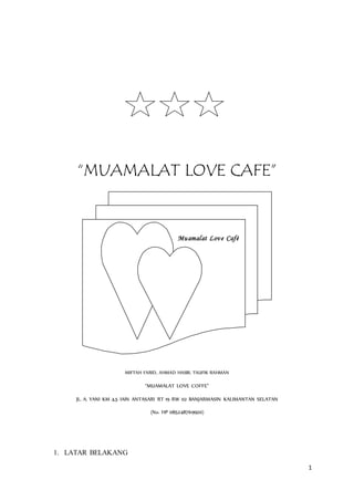 1
“MUAMALAT LOVE CAFE”
Muamalat Love Café
MIFTAH FARID, AHMAD HASBI, TAUFIK RAHMAN
“MUAMALAT LOVE COFFE”
JL. A. YANI KM 4,5 IAIN ANTASARI RT 19 RW 02 BANJARMASIN KALIMANTAN SELATAN
(No. HP 085248769920)
1. LATAR BELAKANG
 