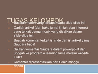 TUGASmateri yang terdapat pada slide-slide ini!
Bacalah KELOMPOK
1.
2.

3.

4.

5.

Carilah artikel (dari buku jurnal ilmiah atau internet)
yang terkait dengan topik yang disajikan dalam
slide-slide ini!
Buatlah komentar terkait isi slide dan isi artikel yang
Saudara baca!
Sajikan komentar Saudara dalam powerpoint dan
unggah ke program e learning lama melalui website
FKIP!
Komenter dipresentasikan hari Senin minggu
depan.

 