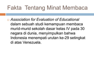Fakta Tentang Minat Membaca


Association for Evaluation of Educational
dalam sebuah studi kemampuan membaca
murid-murid sekolah dasar kelas IV pada 30
negara di dunia, menyimpulkan bahwa
Indonesia menempati urutan ke-29 setingkat
di atas Venezuela.

 
