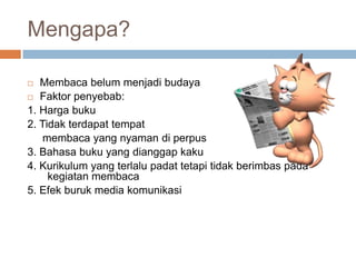 Mengapa?
Membaca belum menjadi budaya
 Faktor penyebab:
1. Harga buku
2. Tidak terdapat tempat
membaca yang nyaman di perpus
3. Bahasa buku yang dianggap kaku
4. Kurikulum yang terlalu padat tetapi tidak berimbas pada
kegiatan membaca
5. Efek buruk media komunikasi


 