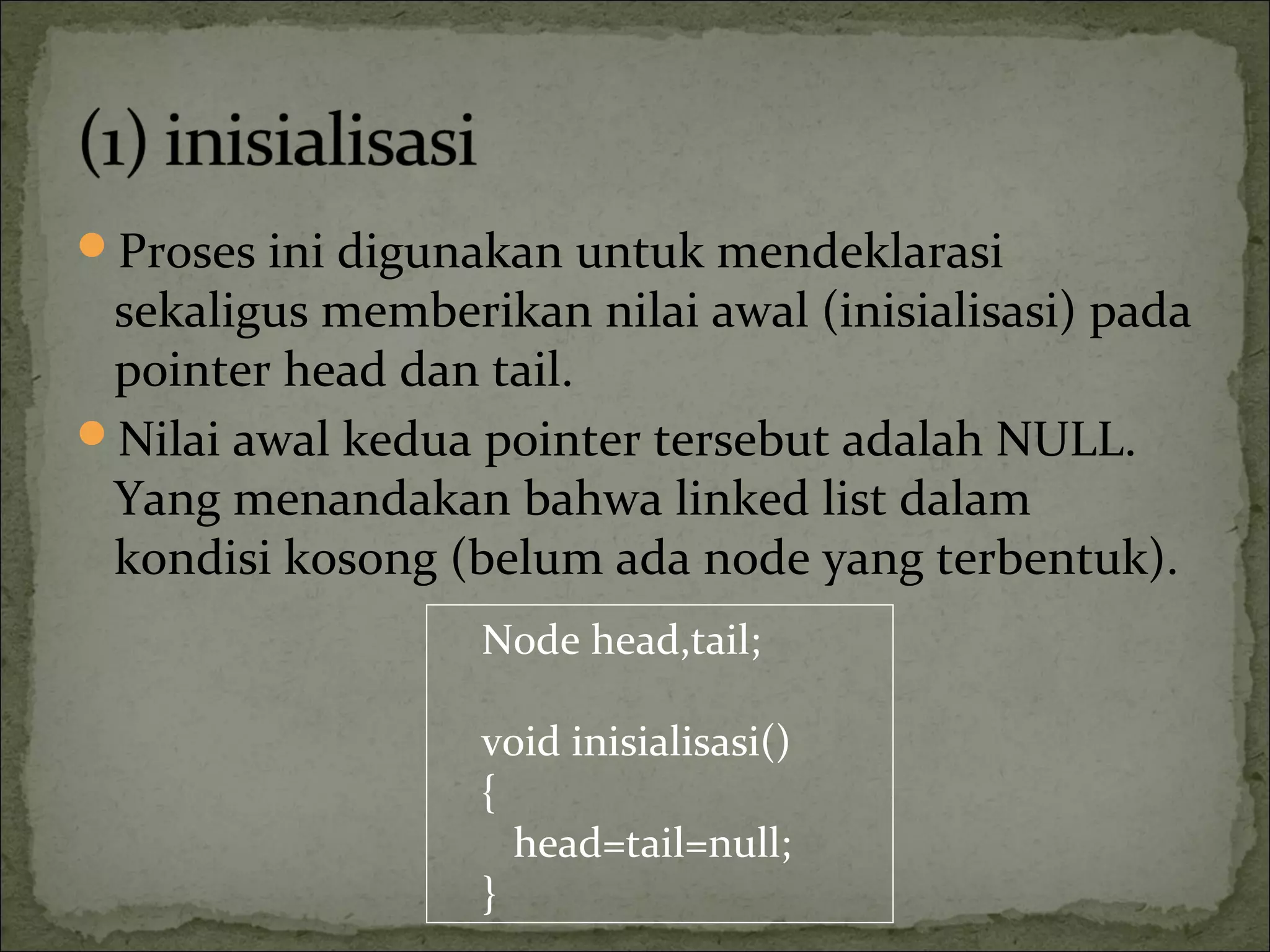 Proses ini digunakan untuk mendeklarasi
sekaligus memberikan nilai awal (inisialisasi) pada
pointer head dan tail.
Nilai awal kedua pointer tersebut adalah NULL.
Yang menandakan bahwa linked list dalam
kondisi kosong (belum ada node yang terbentuk).
Node head,tail;
void inisialisasi()
{
head=tail=null;
}
 
