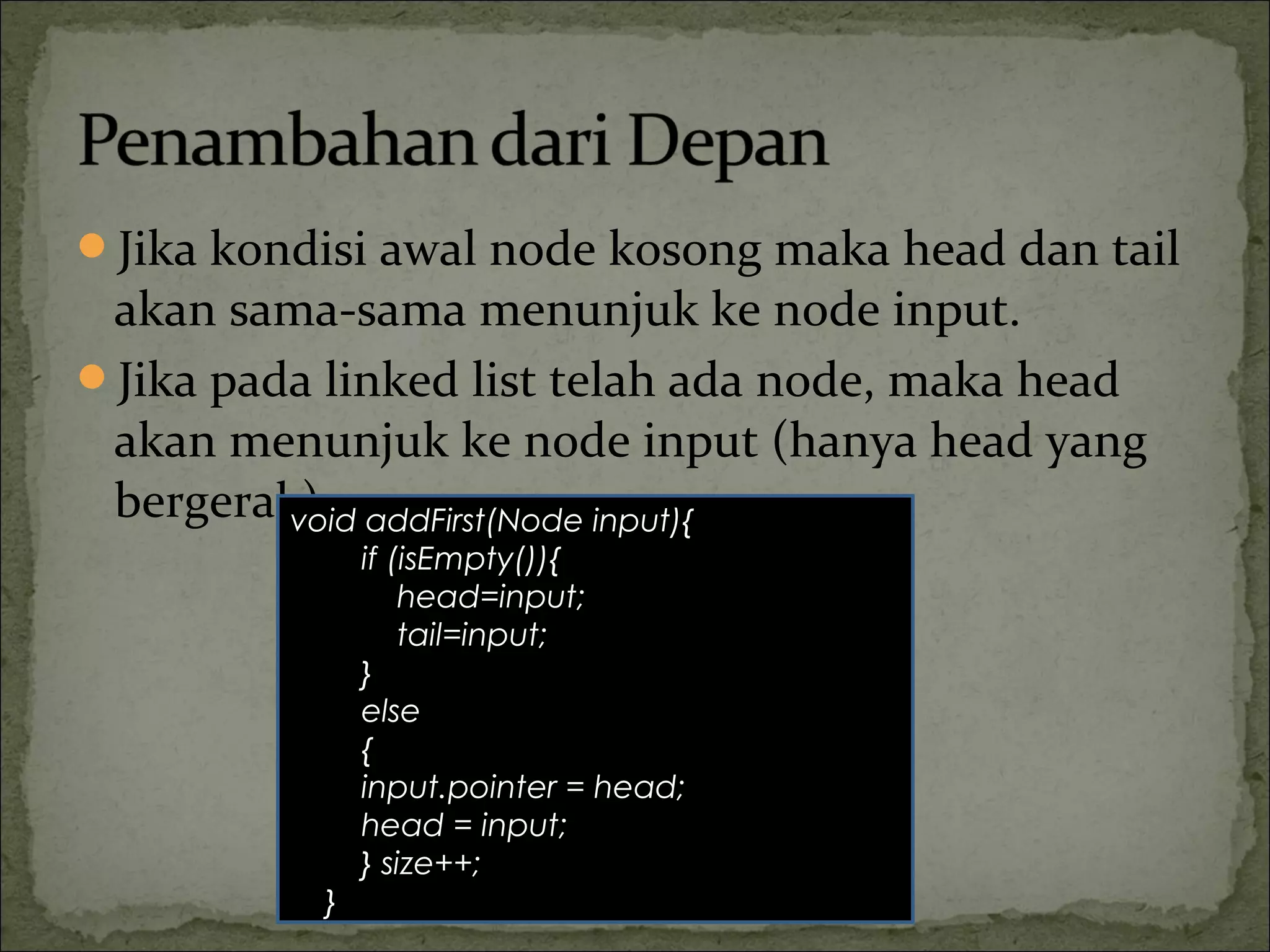 Jika kondisi awal node kosong maka head dan tail
akan sama-sama menunjuk ke node input.
Jika pada linked list telah ada node, maka head
akan menunjuk ke node input (hanya head yang
bergerak).void addFirst(Node input){
if (isEmpty()){
head=input;
tail=input;
}
else
{
input.pointer = head;
head = input;
} size++;
}
 