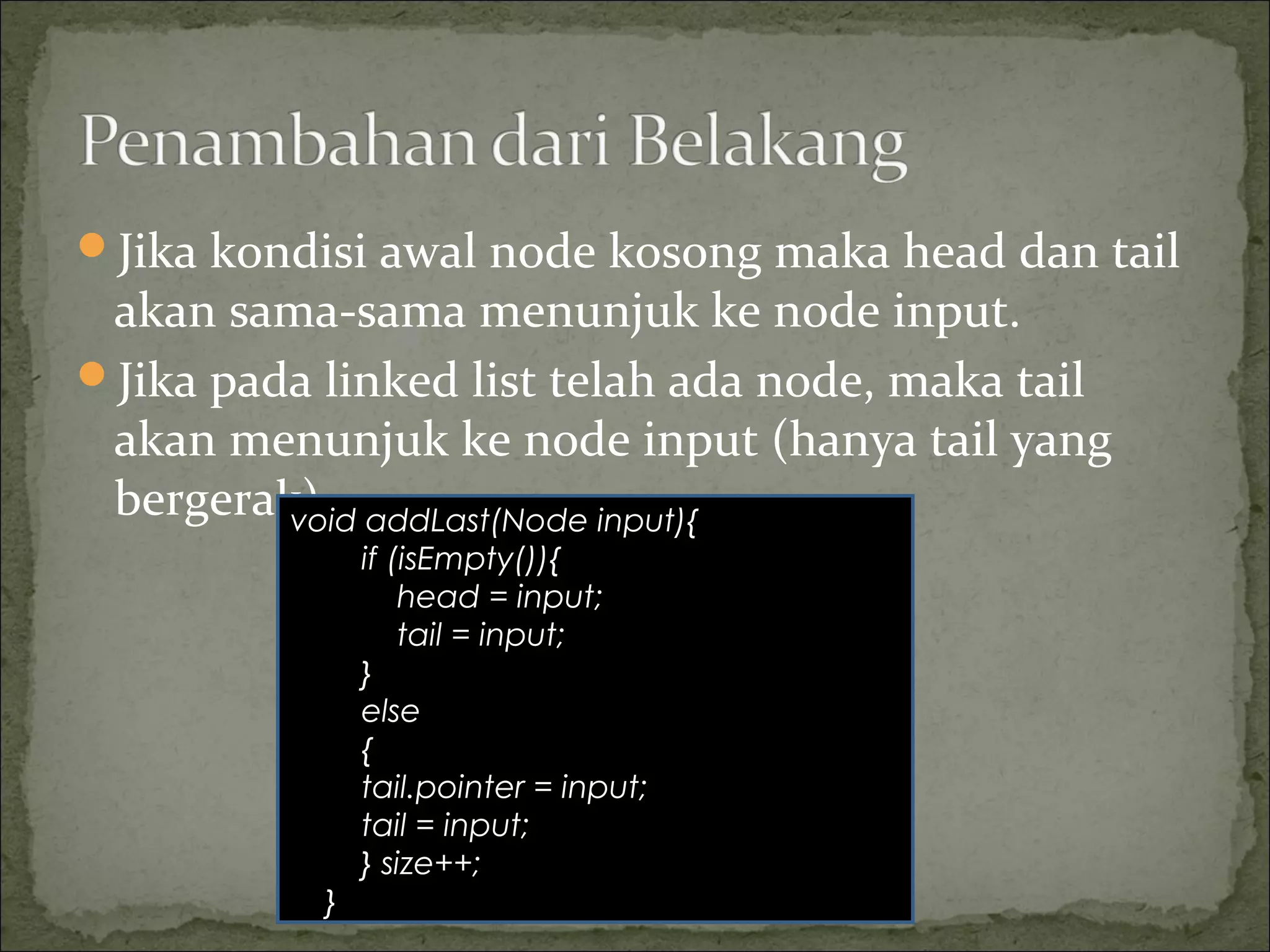 Jika kondisi awal node kosong maka head dan tail
akan sama-sama menunjuk ke node input.
Jika pada linked list telah ada node, maka tail
akan menunjuk ke node input (hanya tail yang
bergerak).void addLast(Node input){
if (isEmpty()){
head = input;
tail = input;
}
else
{
tail.pointer = input;
tail = input;
} size++;
}
 