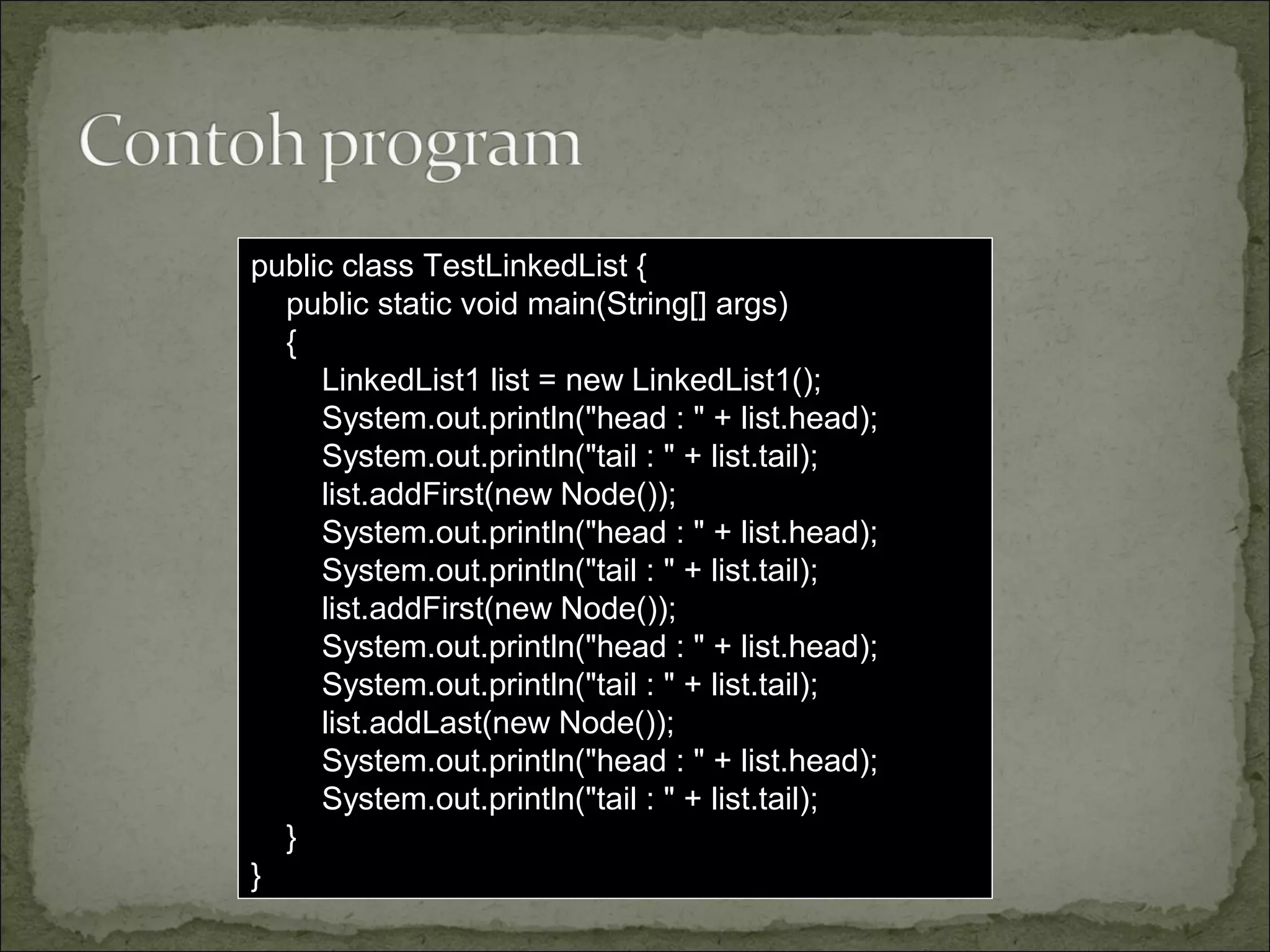 public class TestLinkedList {
public static void main(String[] args)
{
LinkedList1 list = new LinkedList1();
System.out.println("head : " + list.head);
System.out.println("tail : " + list.tail);
list.addFirst(new Node());
System.out.println("head : " + list.head);
System.out.println("tail : " + list.tail);
list.addFirst(new Node());
System.out.println("head : " + list.head);
System.out.println("tail : " + list.tail);
list.addLast(new Node());
System.out.println("head : " + list.head);
System.out.println("tail : " + list.tail);
}
}
 