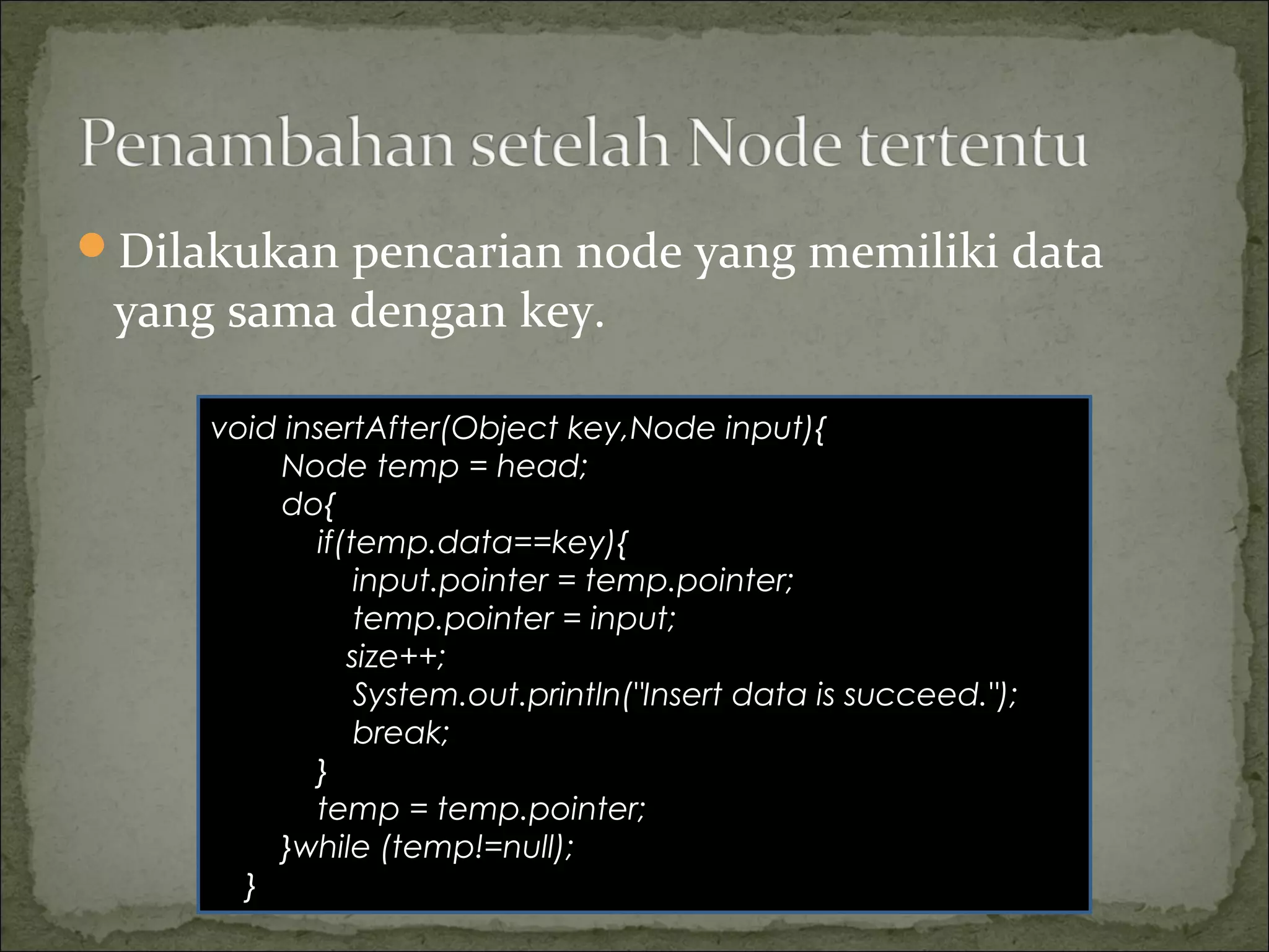 Dilakukan pencarian node yang memiliki data
yang sama dengan key.
void insertAfter(Object key,Node input){
Node temp = head;
do{
if(temp.data==key){
input.pointer = temp.pointer;
temp.pointer = input;
size++;
System.out.println("Insert data is succeed.");
break;
}
temp = temp.pointer;
}while (temp!=null);
}
 